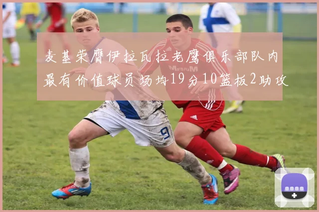 麦基荣膺伊拉瓦拉老鹰俱乐部队内最有价值球员场均19分10篮板2助攻成队内最佳