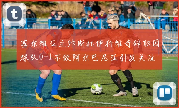 塞尔维亚主帅斯托伊科维奇辞职因球队0-1不敌阿尔巴尼亚引发关注