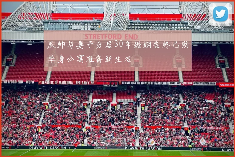 瓜帅与妻子分居30年婚姻告终已购单身公寓准备新生活