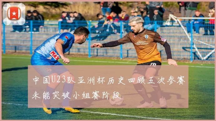 中国U23队亚洲杯历史回顾五次参赛未能突破小组赛阶段