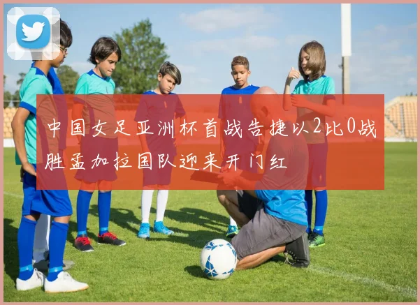 中国女足亚洲杯首战告捷以2比0战胜孟加拉国队迎来开门红