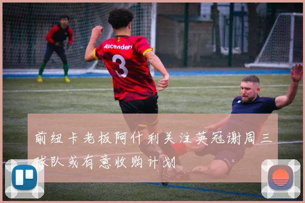 前纽卡老板阿什利关注英冠谢周三球队或有意收购计划