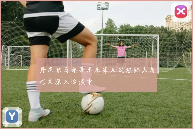 丹尼尔马尔蒂尼未来未定经纪人与尤文深入洽谈中