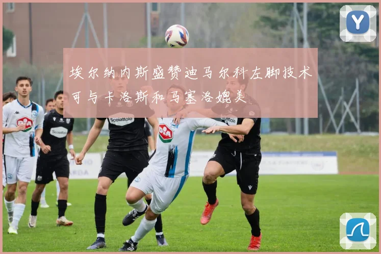 埃尔纳内斯盛赞迪马尔科左脚技术可与卡洛斯和马塞洛媲美