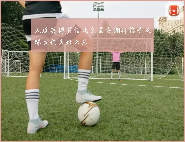 大连英博贺信北京国安期待携手足球共创美好未来