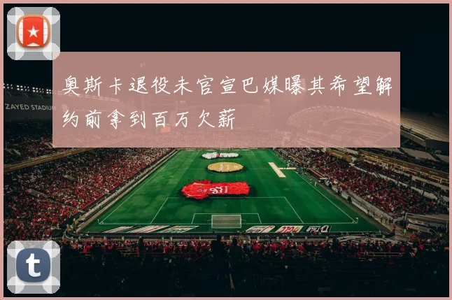 奥斯卡退役未官宣巴媒曝其希望解约前拿到百万欠薪