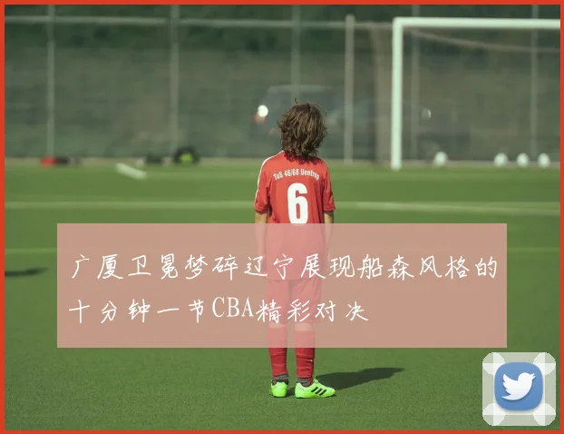 广厦卫冕梦碎辽宁展现船森风格的十分钟一节CBA精彩对决