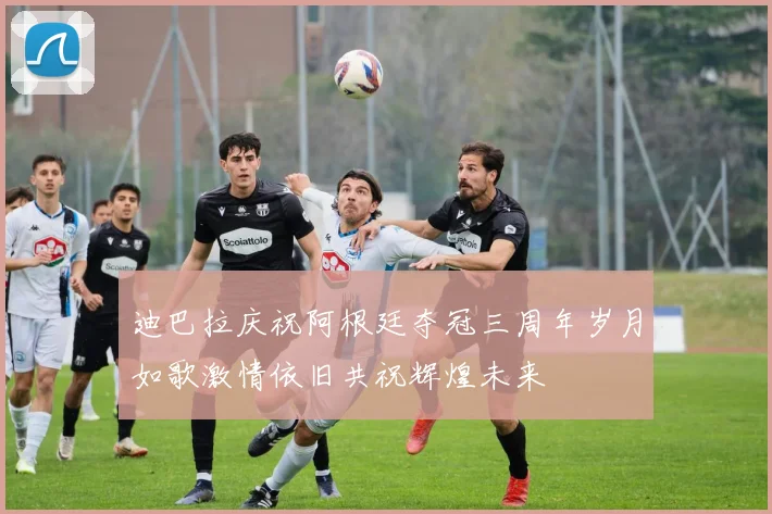 迪巴拉庆祝阿根廷夺冠三周年岁月如歌激情依旧共祝辉煌未来