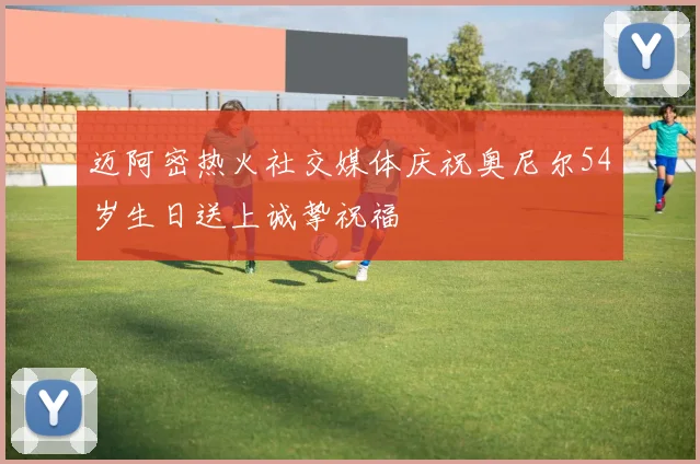 迈阿密热火社交媒体庆祝奥尼尔54岁生日送上诚挚祝福