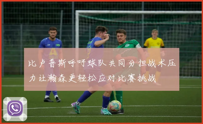 比卢普斯呼吁球队共同分担战术压力让瀚森更轻松应对比赛挑战