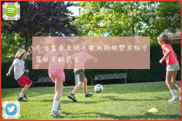 乔治首秀表现亮眼纳斯称赞其防守篮板贡献突出