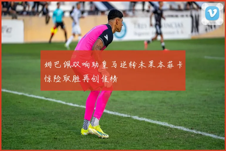 姆巴佩双响助皇马逆转未果本菲卡惊险取胜再创佳绩