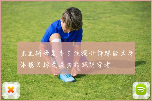 克里斯蒂夏季专注提升持球能力与体能目标是成为顶级防守者