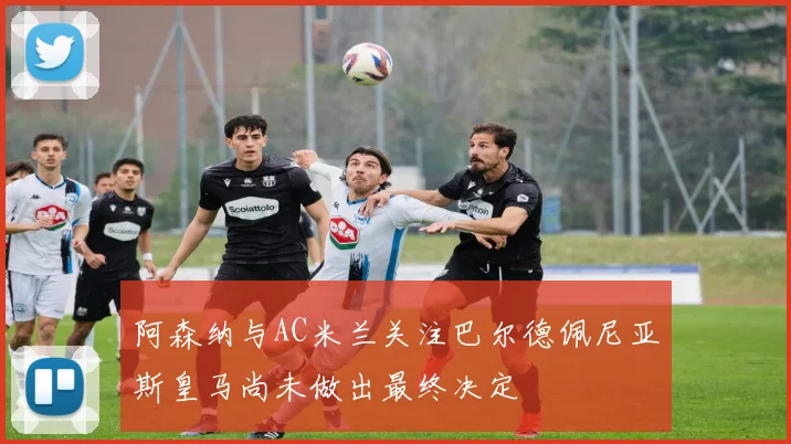阿森纳与AC米兰关注巴尔德佩尼亚斯皇马尚未做出最终决定