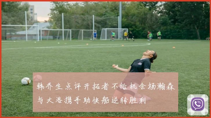 韩乔生点评开拓者不给机会杨瀚森与大洛携手助快船逆转胜利