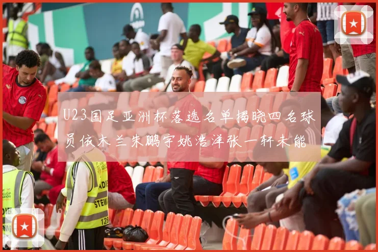 U23国足亚洲杯落选名单揭晓四名球员依木兰朱鹏宇姚浩洋张一轩未能入选
