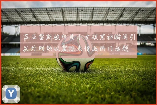 苏亚雷斯被印度小女孩穿裆瞬间引发外网热议震惊表情成热门话题